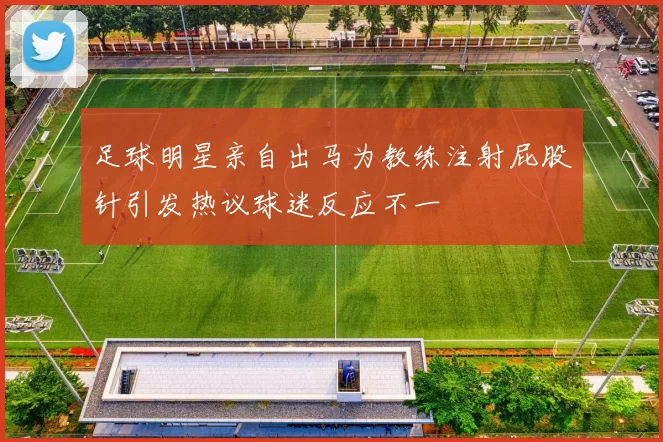 足球明星亲自出马为教练注射屁股针引发热议球迷反应不一