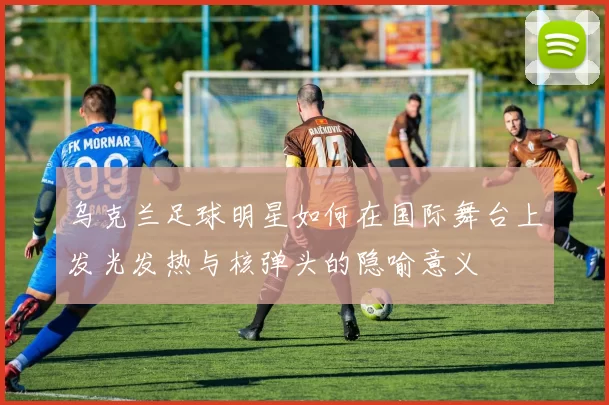 乌克兰足球明星如何在国际舞台上发光发热与核弹头的隐喻意义