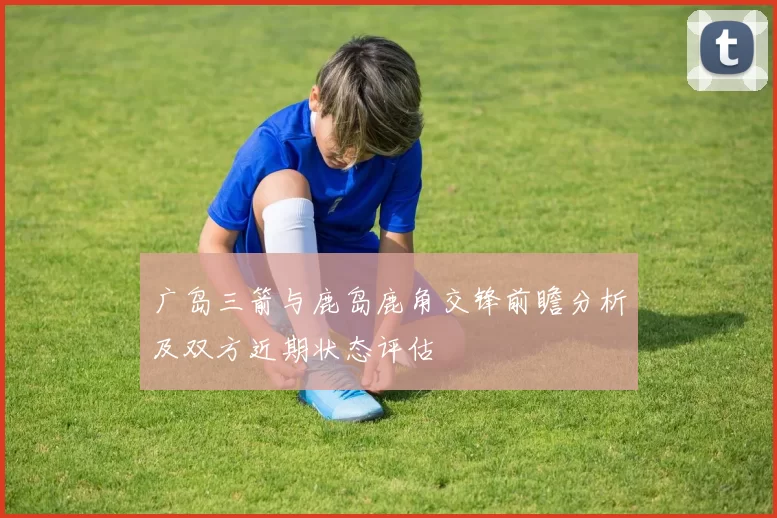 广岛三箭与鹿岛鹿角交锋前瞻分析及双方近期状态评估