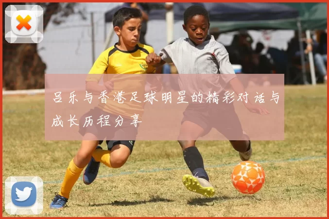 吕乐与香港足球明星的精彩对话与成长历程分享