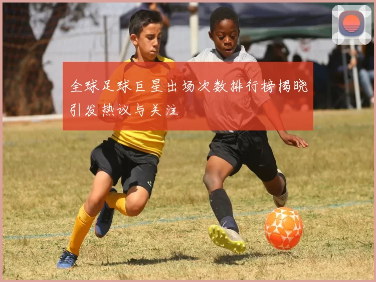 全球足球巨星出场次数排行榜揭晓引发热议与关注
