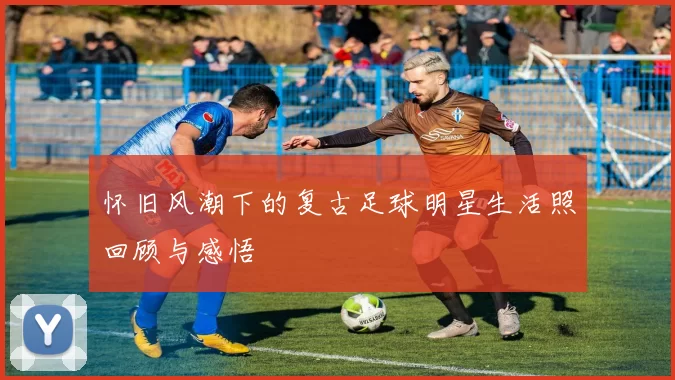 怀旧风潮下的复古足球明星生活照回顾与感悟