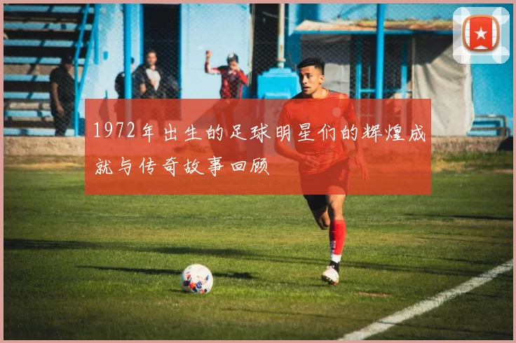 1972年出生的足球明星们的辉煌成就与传奇故事回顾