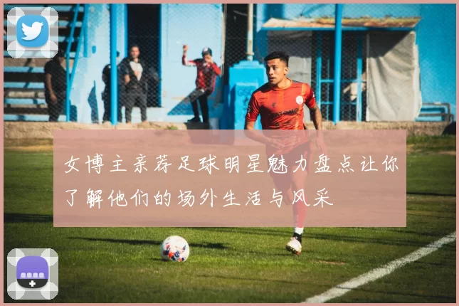 女博主亲荐足球明星魅力盘点让你了解他们的场外生活与风采
