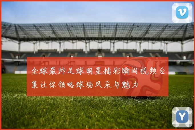 全球最帅足球明星精彩瞬间视频合集让你领略球场风采与魅力