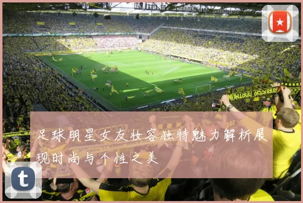足球明星女友妆容独特魅力解析展现时尚与个性之美