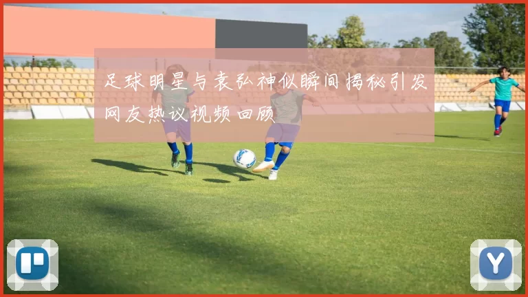 足球明星与袁弘神似瞬间揭秘引发网友热议视频回顾
