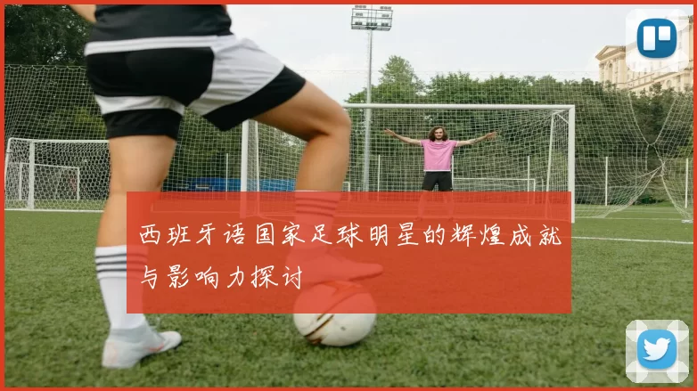 西班牙语国家足球明星的辉煌成就与影响力探讨