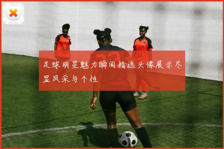 足球明星魅力瞬间精选头像展示尽显风采与个性