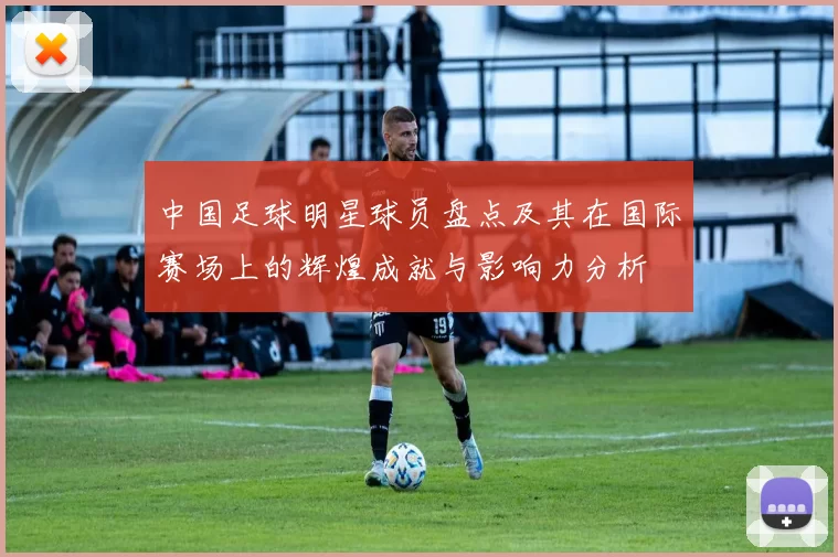 中国足球明星球员盘点及其在国际赛场上的辉煌成就与影响力分析