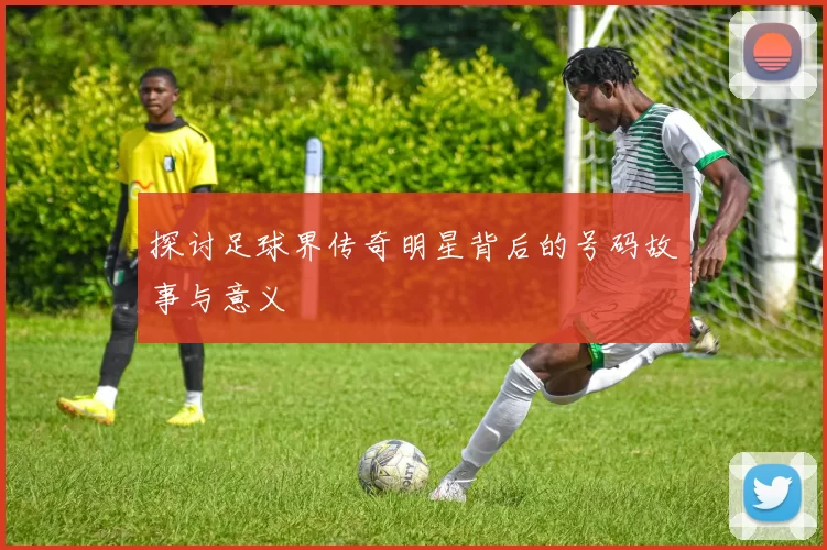 探讨足球界传奇明星背后的号码故事与意义