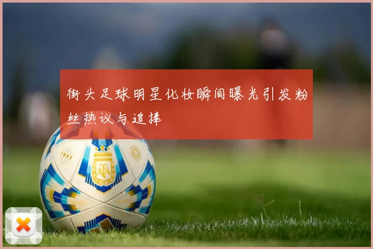 街头足球明星化妆瞬间曝光引发粉丝热议与追捧