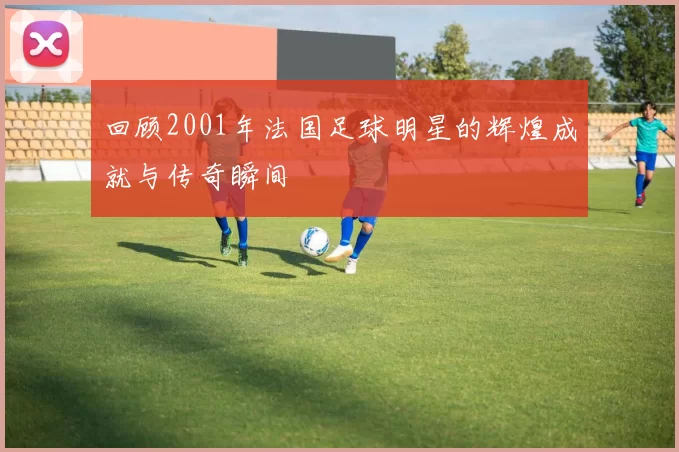 回顾2001年法国足球明星的辉煌成就与传奇瞬间