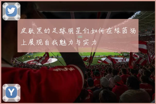 皮肤黑的足球明星们如何在绿茵场上展现自我魅力与实力