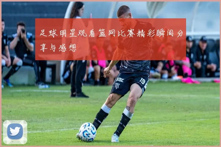 足球明星观看篮网比赛精彩瞬间分享与感想