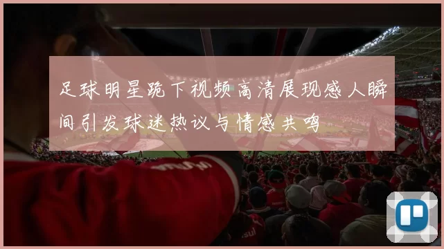 足球明星跪下视频高清展现感人瞬间引发球迷热议与情感共鸣