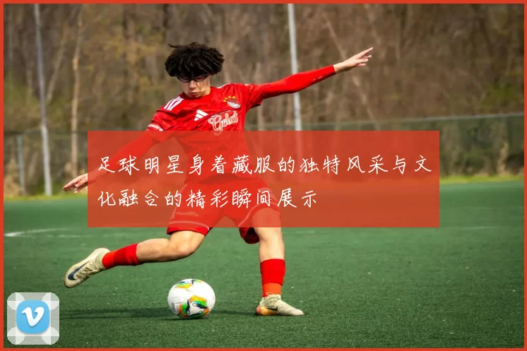 足球明星身着藏服的独特风采与文化融合的精彩瞬间展示