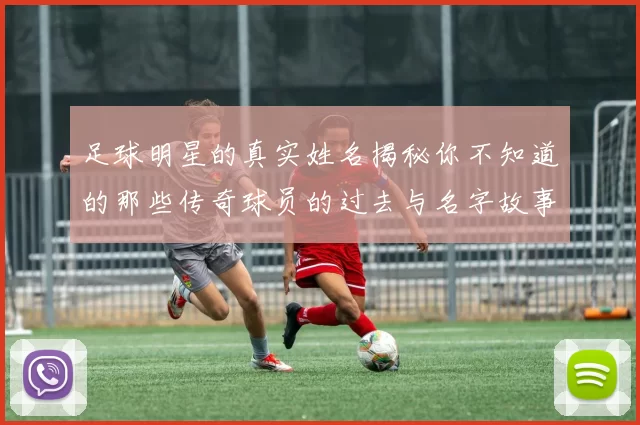 足球明星的真实姓名揭秘你不知道的那些传奇球员的过去与名字故事