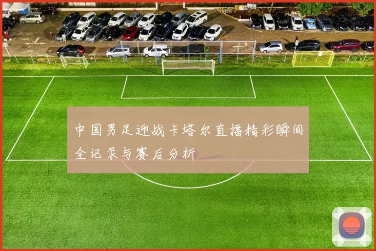 中国男足迎战卡塔尔直播精彩瞬间全记录与赛后分析
