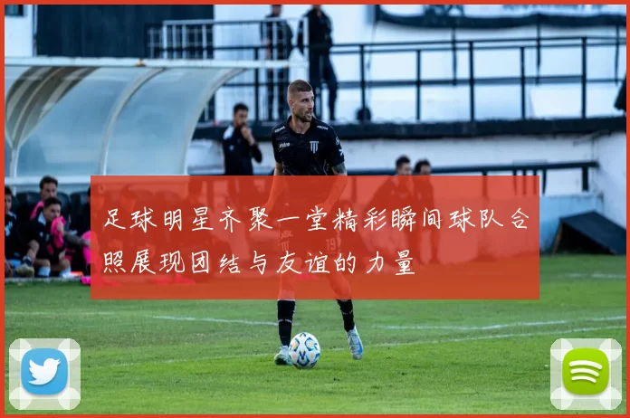足球明星齐聚一堂精彩瞬间球队合照展现团结与友谊的力量