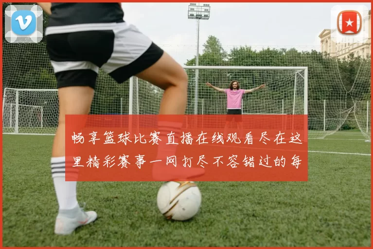 畅享篮球比赛直播在线观看尽在这里精彩赛事一网打尽不容错过的每一刻