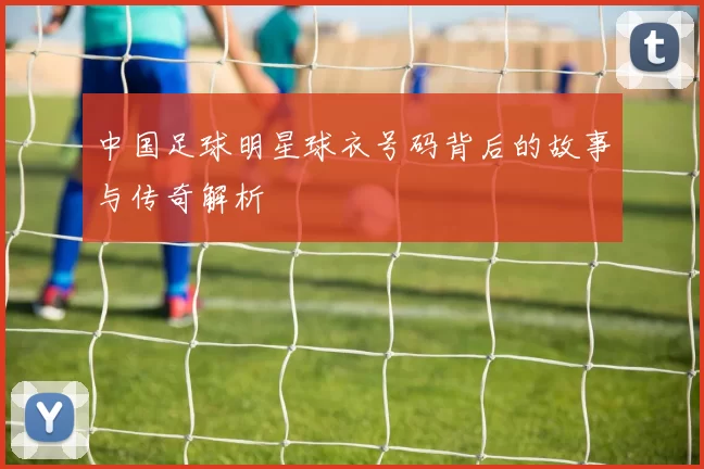 中国足球明星球衣号码背后的故事与传奇解析