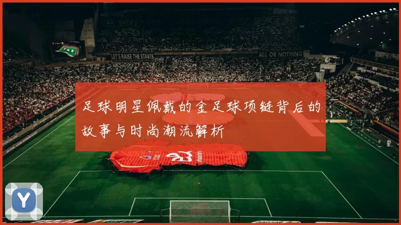 足球明星佩戴的金足球项链背后的故事与时尚潮流解析