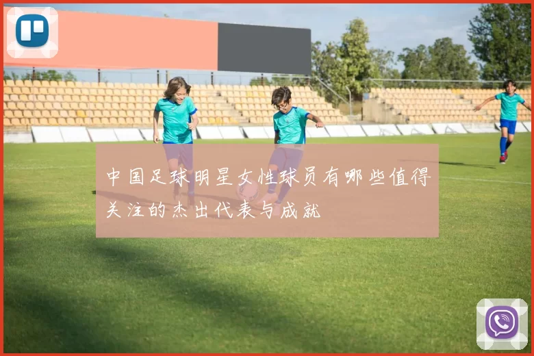中国足球明星女性球员有哪些值得关注的杰出代表与成就