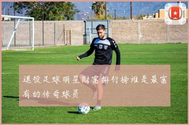 退役足球明星财富排行榜谁是最富有的传奇球员