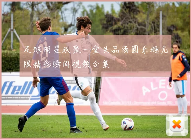 足球明星欢聚一堂共品汤圆乐趣无限精彩瞬间视频合集