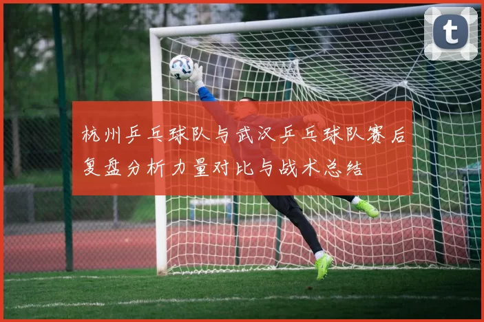 杭州乒乓球队与武汉乒乓球队赛后复盘分析力量对比与战术总结