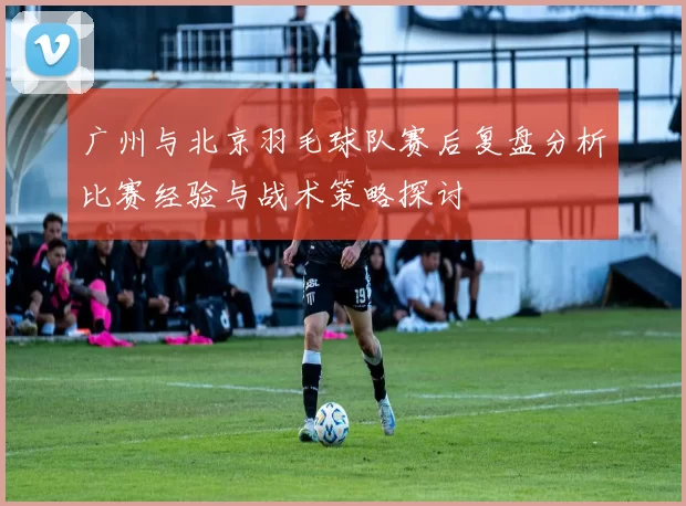 广州与北京羽毛球队赛后复盘分析比赛经验与战术策略探讨