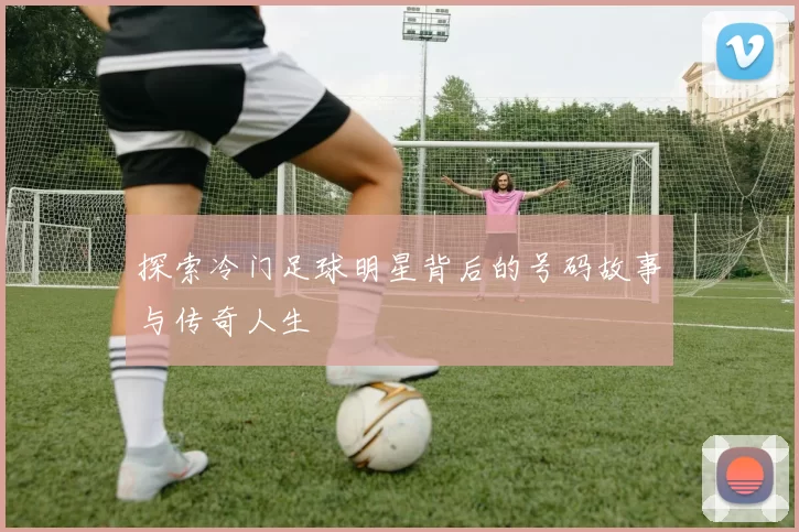 探索冷门足球明星背后的号码故事与传奇人生