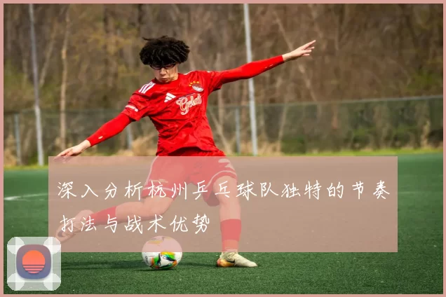 深入分析杭州乒乓球队独特的节奏打法与战术优势