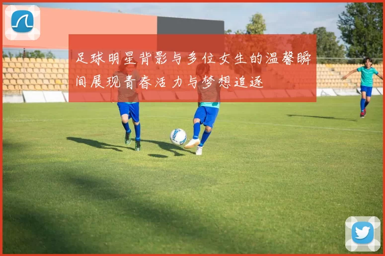 足球明星背影与多位女生的温馨瞬间展现青春活力与梦想追逐