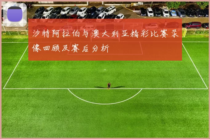 沙特阿拉伯与澳大利亚精彩比赛录像回顾及赛后分析
