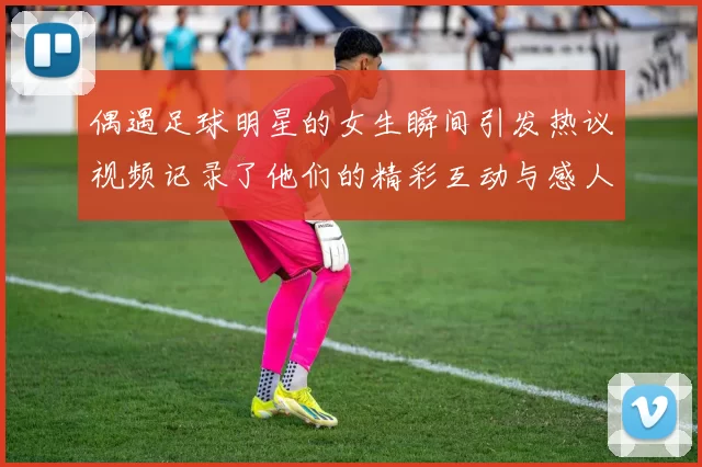 偶遇足球明星的女生瞬间引发热议视频记录了他们的精彩互动与感人时刻