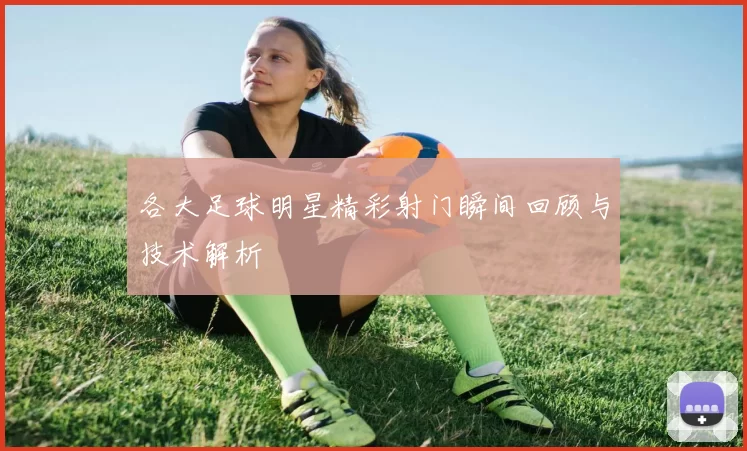 各大足球明星精彩射门瞬间回顾与技术解析