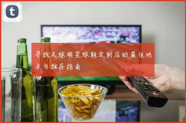 寻找足球明星球鞋定制店的最佳地点与推荐指南