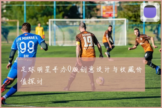 足球明星手办Q版创意设计与收藏价值探讨