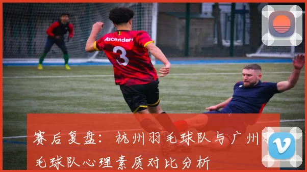 赛后复盘：杭州羽毛球队与广州羽毛球队心理素质对比分析