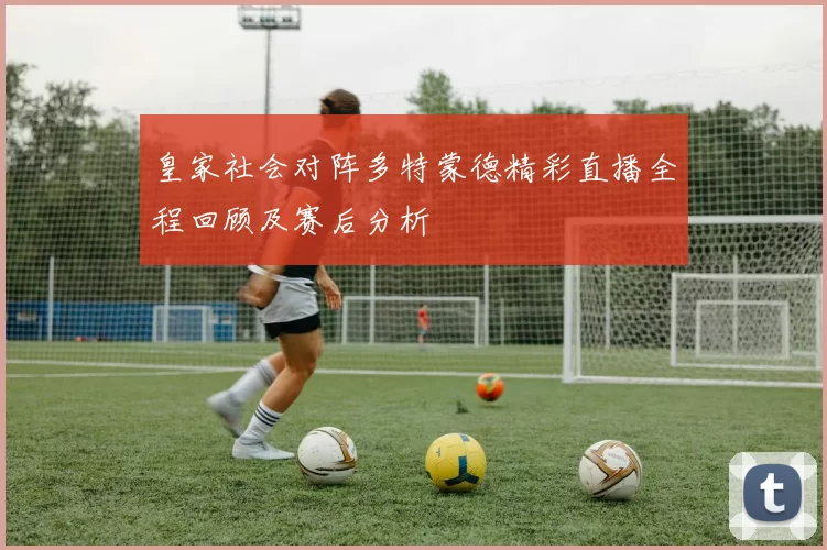 皇家社会对阵多特蒙德精彩直播全程回顾及赛后分析
