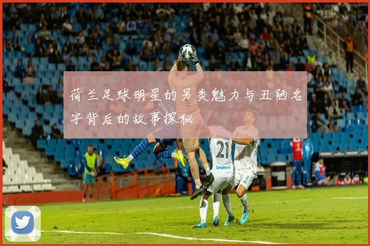 荷兰足球明星的另类魅力与丑陋名字背后的故事探秘