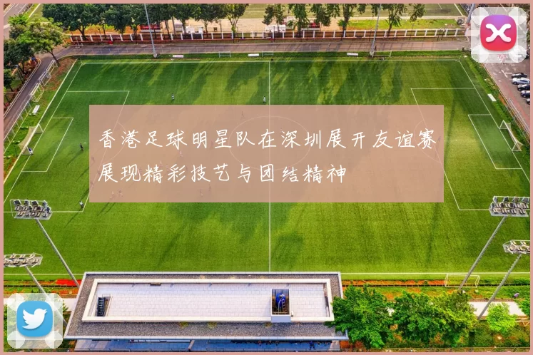 香港足球明星队在深圳展开友谊赛展现精彩技艺与团结精神