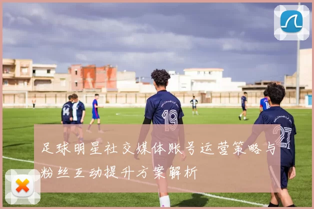 足球明星社交媒体账号运营策略与粉丝互动提升方案解析