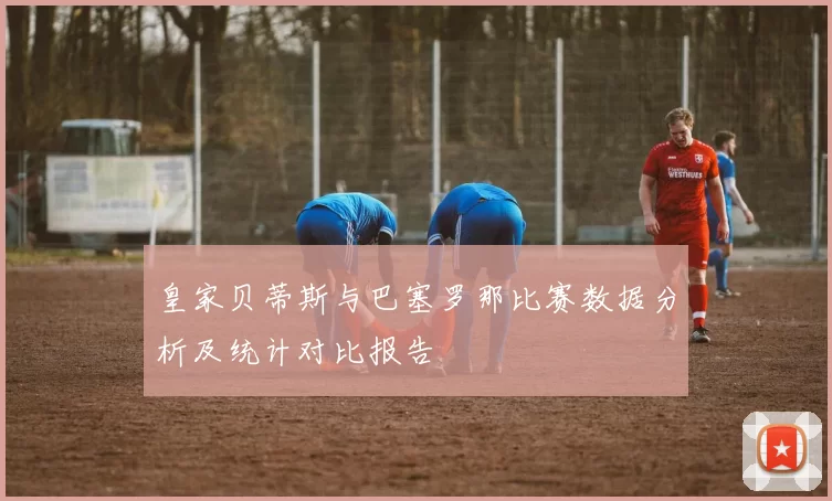 皇家贝蒂斯与巴塞罗那比赛数据分析及统计对比报告