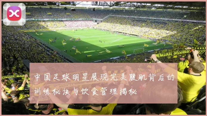 中国足球明星展现完美腹肌背后的训练秘诀与饮食管理揭秘