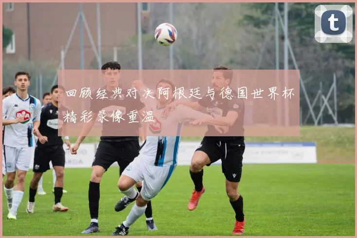 回顾经典对决阿根廷与德国世界杯精彩录像重温