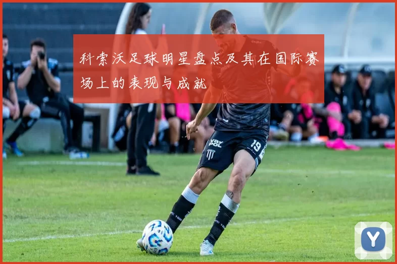 科索沃足球明星盘点及其在国际赛场上的表现与成就