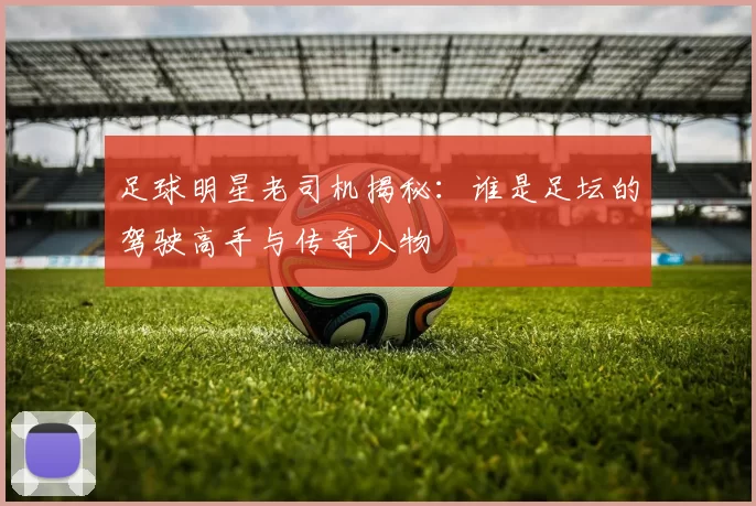 足球明星老司机揭秘：谁是足坛的驾驶高手与传奇人物